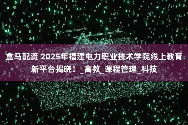 盒马配资 2025年福建电力职业技术学院线上教育新平台揭晓！_高教_课程管理_科技