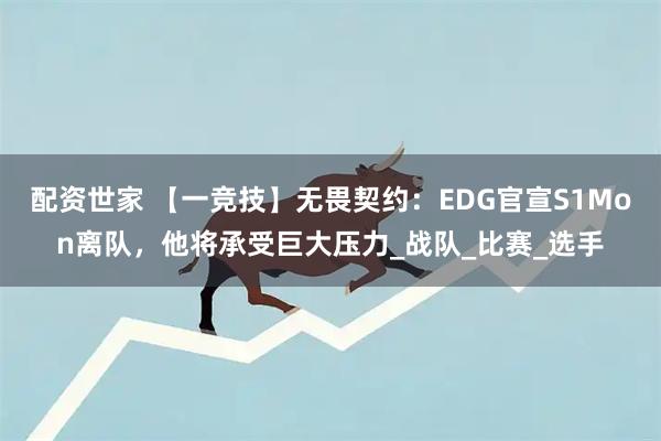 配资世家 【一竞技】无畏契约：EDG官宣S1Mon离队，他将承受巨大压力_战队_比赛_选手