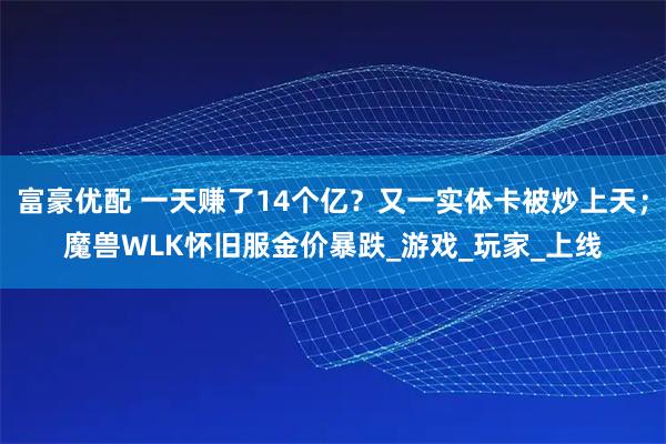 富豪优配 一天赚了14个亿？又一实体卡被炒上天；魔兽WLK怀旧服金价暴跌_游戏_玩家_上线
