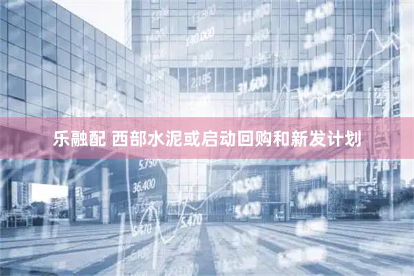 乐融配 西部水泥或启动回购和新发计划