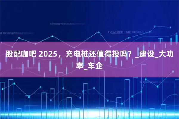 股配咖吧 2025，充电桩还值得投吗？_建设_大功率_车企