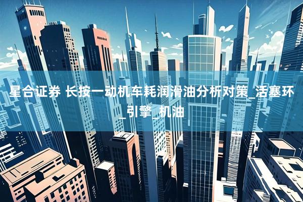 星合证券 长按一动机车耗润滑油分析对策_活塞环_引擎_机油