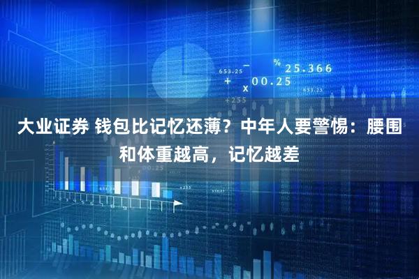 大业证券 钱包比记忆还薄？中年人要警惕：腰围和体重越高，记忆越差