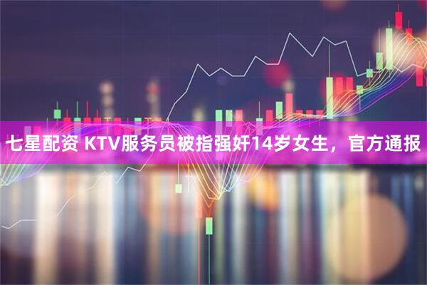七星配资 KTV服务员被指强奸14岁女生，官方通报