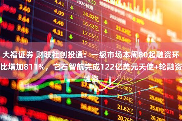 大福证券 财联社创投通：一级市场本周80起融资环比增加811%，它石智航完成122亿美元天使+轮融资
