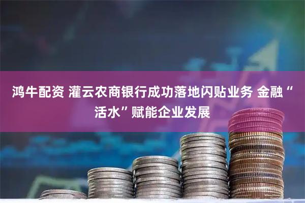 鸿牛配资 灌云农商银行成功落地闪贴业务 金融“活水”赋能企业发展