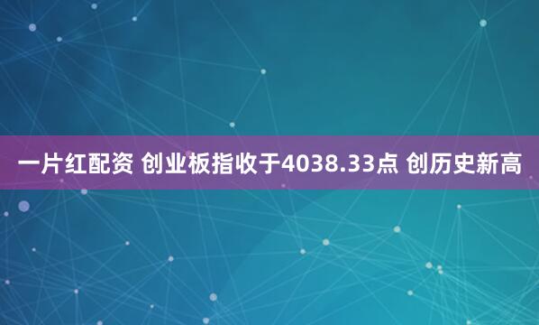 一片红配资 创业板指收于4038.33点 创历史新高