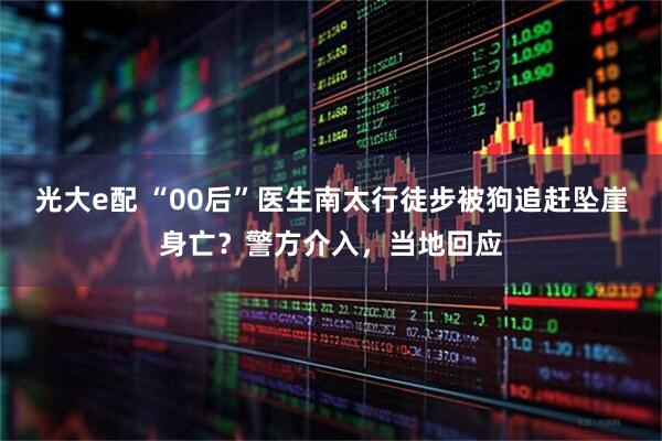 光大e配 “00后”医生南太行徒步被狗追赶坠崖身亡？警方介入，当地回应