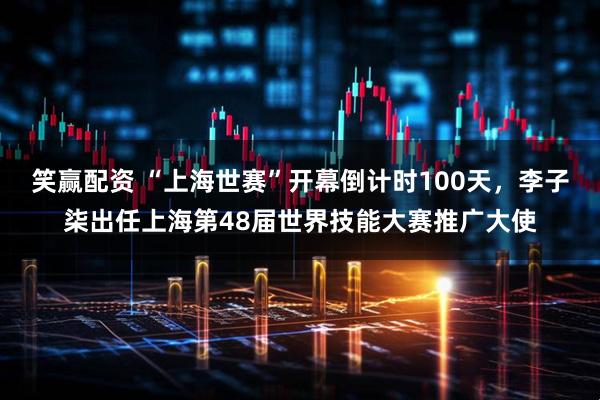 笑赢配资 “上海世赛”开幕倒计时100天，李子柒出任上海第48届世界技能大赛推广大使