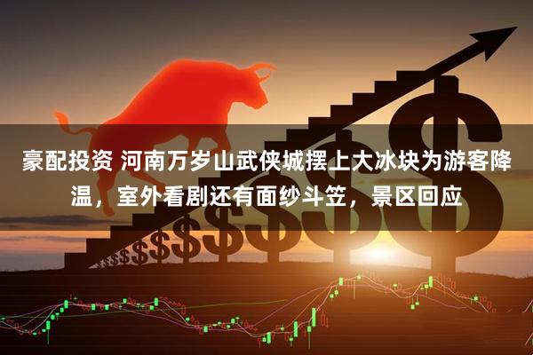 豪配投资 河南万岁山武侠城摆上大冰块为游客降温，室外看剧还有面纱斗笠，景区回应