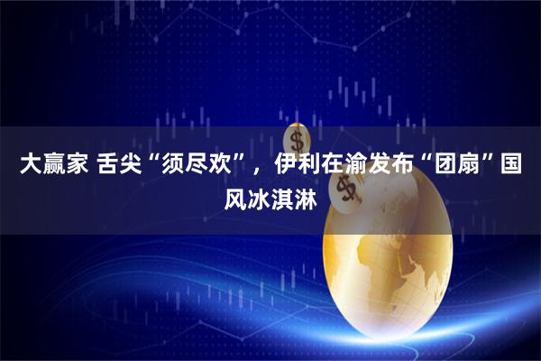 大赢家 舌尖“须尽欢”，伊利在渝发布“团扇”国风冰淇淋