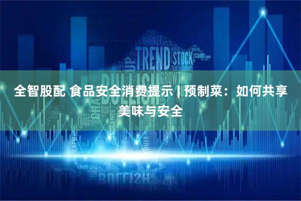 全智股配 食品安全消费提示 | 预制菜：如何共享美味与安全