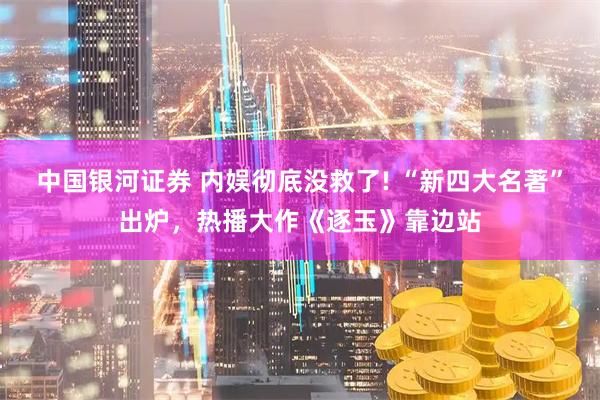 中国银河证券 内娱彻底没救了! “新四大名著”出炉，热播大作《逐玉》靠边站