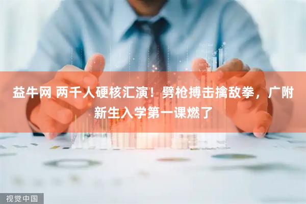 益牛网 两千人硬核汇演！劈枪搏击擒敌拳，广附新生入学第一课燃了