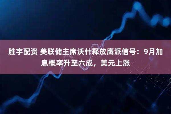 胜宇配资 美联储主席沃什释放鹰派信号：9月加息概率升至六成，美元上涨
