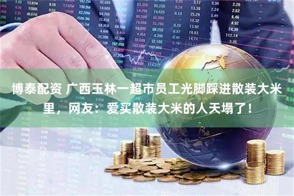 博泰配资 广西玉林一超市员工光脚踩进散装大米里，网友：爱买散装大米的人天塌了！