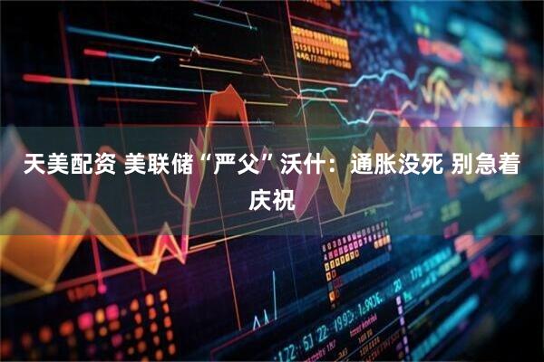 天美配资 美联储“严父”沃什：通胀没死 别急着庆祝